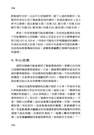 '、，.;A.7J1't呵
經敘述的次序，以及不引用偽經等。除了上述的章節外，伯
後的作者也引用了猶達書首尾的資料，把這些資料在 1 及 3
章予以發展(試比較猶 3 節/伯後 1:5; 猶 5 節/伯後 1:12;
猶 17 節/伯後 3:2; 猶 24 節/伯後 3:14; 猶 25 節/伯後 3:18) 。
看來，伯多祿後書可能成書很晚，目的為抗衡那些歪曲
了宗徒傳授的人的挑戰，這些人否定在末日天主將會審判世
界之說 (2:1-3; 3:3-4) ，同時亦可能有分於唯識論派的運動。
作者託伯多祿之名寫了此信，目的不外是重申宗徒的教導，
把他視為教會傳統的保証，提醒教會團體它曾藉宗徒接受了
的道理。
4. 中心思想
既然伯後極可能是參照了猶達書寫成的，那麼它在內容
方面應與猶達書相當接近。只是，猶達書的重點似是在於全
面抗衡異端邪說，而伯後則把這種抗衡升級，不但反對那些
假導師，且更要求信眾遠離他們 (3:17) 。看起來作者意在全
面抗衡目前以及未來將會出現的異端者。
不過在伯後對假導師的抗衡只限於 1-2 章，作者似乎把
3 章保留為駁斥否定末世快來之說。這些人說 I 哪裡有他
所應許的來臨? J (3:4) 某程度上，伯後可算是一分處理「基
督再來的日子」的文件，強調末世是以基督再來為核心，不
是一項給人的獎賞。故此成書應比猶達書晚。在第一世紀晚
期和第二世紀初年，這是教會面對的難題:基督遲遲不出
現，究竟教會應否繼續及如何強調基督即將來臨審判世界的
道理?就此問題，伯後的作者給了一個讓人驚訝的簡明答
案:信眾應繼續期待基督即將再來，因為對天主來說 I 一
276
 