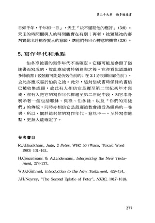 第二十九韋伯多祿後書
日如千年，千年如一日 J 天主「決不遲延他的應許 J (3:8) 。
天主的時間觀與人的時間觀實在有別:再者，祂遲延祂的審
判實是出於祂眷愛人的意願，讓他們有回心轉意的機會 (3:9) 。
5. 寫作年代和地點
伯多樣後書的寫作年代不易確定。它極可能是參照了猶
達書而寫成的，故此應成書於猶達書之後。它亦看似認識伯
多祿前書(致候辭可能是仿效伯前的;在 3:1 亦明顯回顧伯前) ,
技此亦應成書於伯前之後。此外，這封信成書時保祿的書信
已被收集成冊，故此有人相信它是遲至第二世紀初年才寫
妾，亦有人把它的寫作年代推遲至第二世紀中段，因它本身
畏示著一個包括耶穌、保祿、伯多祿、以及「你們的宗徒
們」的傳統，同時亦相信它是最遲被教會接受為經典的一卷
書。所以，關於這封信的寫作年代，意見不一。至於寫作地
點，更無人能確定了。
參考書目
R.J.Bauckham, Jude, 2 Peter, WBC 50 (Waco, Texas: Word
1983) 131-163.
H.Conzelmann & A.Lindemann, Interpreting the New Testa-
ment， 27是-277.
W.G.Kümmel, Introduction to the New Tes臼mel祉， 429-434.
J.H
277
 