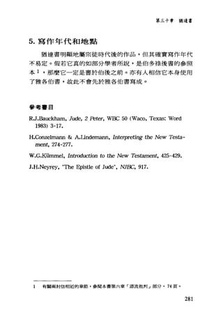 第三十章猶這書
5. 寫作年代和地點
猶達書明顯地屬崇徒時代後的作品，但其確實寫作年代
不易定。假若它真的如部分學者所說，是伯多綠後書的參照
本 1 ，那麼它一定是書於伯後之前。亦有人相信它本身使用
了雅各伯書，故此不會先於雅各伯書寫成。
參考書目
RJ.Bauckham, Jude, 2 Peter, WBC 50 (Waco, Texas: Word
1983) 3-17.
H.Conzelmann &: A.Undemann, In甜中'reting the New Testa-
ment, 274-277.
W.G.K世nmel， In缸吋uction to the New Tes臼ment， 425-429.
J.H.Neyr~y， "τbe Epistle of Jude", NJBC, 917.
1 有關兩封信相近的章節，參閱本書第六章「源流批判」部分. 74 頁。
281
 