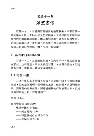 分論
第三十一章
若望書信
若望一、二、三書與若望福音有連帶關係。不單若望一
書的序言(若一 1:1-4) 使人想起福音，且這封信的文字與神
學內容也與福音的相若，讓人看到這兩分經卷是有連繫的。
若望二書與若望一書相關，而若望三書又與若望二書相連，
故這三封信自然連成一體，可以一起研讀。
1.基本內容和結構
若望一、二、三書雖然相連，但內容不一。這三分經卷
在形式上也有區別。不少人接受若望二、三書為書信，但就
認為若望一書較像一篇論文或講道詞。
1. 1 若望一書
若望一書的基本結構不顯明，似是由一組不同意念匯編
而成，目的是為闡釋一個明確的主題:信與愛，或更明確地
說:對基督的正確信仰，要透過相稱的行為表現出來。至於
比較詳細的分析，有建議如下:
序吉(1 :1-4)
在光中行走(1 :5-2:29)
雙重呼籲(1 :5-2:17)
一一天主是光(1 :5)
282
一一一不犯罪的自由(1 :6-2:2)
一一守誡命似乎 1 1)
 