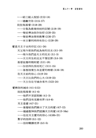 第三十一章若望書信
一一給三組人說話 (2:12-14)
一一遠離世俗 (2:15-17)
抗拒假基督 (2:18-29)
一一分裂為最後時刻的記號 (2:18-19)
一一領受傅油保存信仰 (2:20-25)
一一一領受傅油得到教導 (2:26-27)
一一末日審判時持有信心 (2:28-29)
愛是天主子女的印記 (3:1-24)
天父現今使我們成為祂的兒女 (3:1-10)
一一一現今我們是天主的兒女 (3:1-3)
一一天主所生的兒女不要犯罪 (3:4-10)
基督徒應相親相愛 (3:11-18)
一一加音因仇恨而死亡 (3:11-15)
一一一基督捨棄生命是愛的榜樣 (3:16-18)
在天主前的信心 (3:19-24)
一一天主比我們的心大 (3:19-22)
一一天主住在守誡命者內 (3:23-24)
愛輿信的誡命 (4:1-5:12)
抗拒假基督 (4:1-6)
一一他們不宣認耶穌 (4:1-3)
一一他們沒有克勝世界 (4:←6)
天主是愛 (4:7-2 1)
一一基督給我們展示了天主的愛 (4:7-12)
一一通過聖神我們認識天主的愛 (4:13-16a)
一一住在天主愛內的信心 (4:16b-21)
對子的信仰 (5:1-12)
一一一信仰戰勝世界 (5:1-5)
283
 
