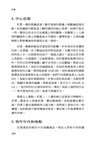 分論
4. 中心思想
若望一書的教義段落(關乎基督的教義)與勸諭段落交
錯，如此編排可能是為了顯明書信的核心思想:知與行是合
一的。書信以在光中行走寓意人神的關像，而實質上，人與
神的關條和人與人的關像是分不開的。連帶的是，人神的關
條與人對新舊誡命的服從亦是一致的。
若望一書雖然頗受若望福音的影響，但本身也有其獨特
內容。若要進一步了解這封信的特別訊息，大概可從它本身
的特色人手。它與福音的其中一個重大區分，就是它在本質
上為新約一分意識到「正統與異端」存於基督徒教會內的文
件。所有它的神學論據(關乎末世的)以及勸論，都是以抗
衡異端者為主。故此它的論題就是:在這些異端者身上看到
最後時刻的大敵，看到假基督 (2:18-29) 。這些異端者的重點
教導為否定基督降生成人的道理，他們不信耶穌是真人 (2:23;
4:2) 。為駁斥這些異端邪說，作者以宣信為武器，尖銳地帶
出一個關乎基督的論據:耶穌是基督，是天主子 (4:3 ， 15; 5:
1,5 )。他同時列出正統信仰的另一準則，就是上述的知行合
一:那不愛他的近人的，就是不認識天主。
循著以上重點，若望二、三書的核心思想是可理解的。
若望二書基本上承接若望一書抗衡異端，並把這種抗衡升
級。若望三書在強調款待之道之餘，某程度上是知行合一的
實踐:狄約勒斐不接待傳福音使者，實在做了作為領導者不
應作的事。
5. 寫作年代和地點
若望書信的寫作年代很難確定，對此人們有不同的建
290
 