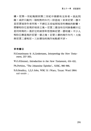 第三十一章若望書信
議，從第一世紀晚期到第二世紀中期都有支持者。就此問
題，或許只能列一個相對的年代。即是說，如果若望一書不
是若望福音作者所寫，不過它又受這部福音的傳統的影響，
那麼相信它是寫於福音之後。若望二書沒有任何跡象顯示它
是何時寫的。基於它的背景和思想與若望一書相連，不少人
相信它應是寫於若望一書之後。若望三書的寫作年代，大致
與若望二書相若。三封書信的寫作地點都不詳。
參考書目
H.Conzelmann &: A.Undemann, Interpreting the New Testa-
ment, 257-263.
W.G.K已rnmel ， Introduction to the New Testament, 434-452.
Ph.Perkins, "τ'he Johannine Epistles", NJBC, 986-988.
S.S.Smalley, 1,2,3 John, WBC 51 (Waco, Texas: Word 1984)
XXI-XXXlV
291
 