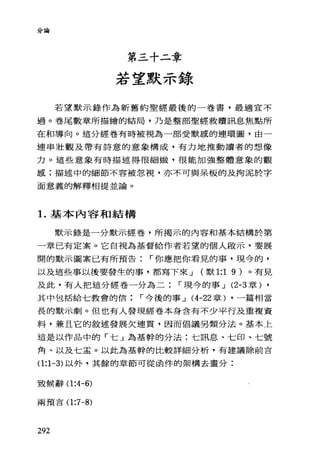 分論
第三十二章
若望默示錄
若望默示錄作為新舊約聖經最後的一卷書，最適宜不
過。卷尾數章所描繪的結局，乃是整部聖經救贖訊息焦點所
在和導向。這分經卷有時被視為一部受默感的連環圖，由一
連串壯觀及帶有詩意的意象構成，有力地推動讀者的想像
力。這些意象有時描述得很細緻，很能加強整體意象的觀
感;描述中的細節不容被忽視，亦不可與呆板的及拘泥於字
面意義的解釋相提並論。
1.基本內容和結構
默示錄是一分默示經卷，所揭示的內容和基本結構於第
一章已有定案。它自視為基督給作者若望的個人敢示，要展
開的默示圖案已有所預告 r 你應把你看見的事，現今的，
以及這些事以後要發生的事，都寫下來 J (默 1:1 9 )。有見
及此，有人把這分經卷一分為二 r 現今的事 J (2-3 章) ,
其中包括給七教會的信 r 今後的事 J (4-22 章) ，一篇相當
長的默示劇。但也有人發現經卷本身含有不少平行及重複資
料，兼且它的敘述發展欠連貫，因而倡議另類分法。基本上
這是以作品中的「七」為基幹的分法:七訊息、七印、七號
角、以及七孟。以此為基幹的比較詳細分析，有建議除前言
0:1-3) 以外，其餘的章節可從函件的架構去畫分:
致候辭 0:4-6)
兩預吉 0:7-8)
292
 
