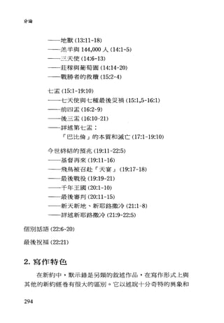 分論
一一一地獸(1 3:11-18)
一一一羔羊與 144，000 人(14:1-5)
一一一三天使(1 4:6-13)
一一莊檬與葡萄園(1 4:14-20)
一一戰勝者的救贖(1 5:2-4)
仁孟(15:1-19:10)
一一一七天使與七種最後災禍(15:1 ，5-16: 1)
一一前四孟(1 6:2-9)
一一-後三孟(1 6:10一21)
一一詳述第七孟:
「巴比倫」的本質和滅亡(17:1-19:10)
今世終結的預兆(1 9:11-22:5)
一一一基督再來(1 9:11-16)
一一飛，鳥被召赴「天宴 J (19:17-18)
一一最後戰役(19:19-21)
一一-千年王國 (20:1-10)
一一最後審判 (20:11-15)
一一新天新地、新耶路撒冷 (21:1-8)
一一詳述新耶路撒冷 (21:9-22:5)
個別話言吾 (22:6-20)
最後祝福 (22:21)
2. 寫作特色
在新約中，默示錄是另類的敘述作品，在寫作形式上與
其他的新約經卷有很大的區別。它以述說十分奇特的異象和
294
 