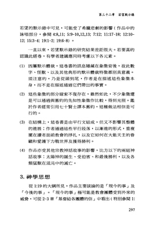 第三十二章 若望默示錄
若望的默示錄中可見，可能受了希臘悲劇的影響(作品中的
詠唱部分，參閱 4:8 ， 11; 5:9-10,12,13; 7:12; 11:17-18; 12:10-
12; 15:3-4; 19:1-2; 19:6-8) 。
一直以來，若望默示錄的研究結果差距很大。若要真的
認識此經卷，有學者建議應同時考慮以下各元素。
(1)因屬默示體裁，這卷書的訊息隱藏在象徵背後，故此數
字、怪獸、以及其他典形的默示體裁特徵都別具意義。
須注意的，乃是從頭到尾，作者是在描述這些象徵本
身，而不是在描述通過它們帶出的事實。
(2) 這些象徵的部分線索不復存在，雖然如此，不少象徵還
是可以通過與舊約的先知性象徵作比較，得到光照。鑑
於作者經常引用七十賢士譯本舊約，這種做法相信是可
千于的。
(3) 在結構上，這卷書是由平行文組成，但又不影響其整體
的進展;作者通過這些平行段落，以漸進的形式，重複
擺在讀者面前教會的掙扎，以及它如何在大能天主的眷
顧和愛護下力戰世界及獲得勝利。
(4) 作品亦受其他宗教神話故事的影響，比方以下的兩組神
話故事:太陽神的誕生、受迫害、和最後勝利，以及各
類猛獸在混沌中的滅亡。
3. 神學思想
從 1: 凹的大綱所見，作品主要談論的是「現今的事」及
「今後的事 J 0 r 現今的事」極可能是教會團體受到外來的
威脅，可從 2-3 章「基督給各團體的信」中看出(特別參閱 1:
297
 