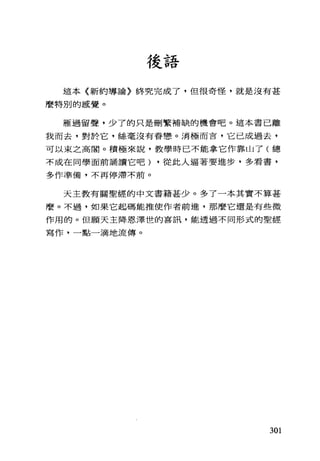 後語
這本《新約導論〉終究完成了，但很奇怪，就是沒有甚
麼特別的感覺。
雁過留聲，少了的只是刪繁補缺的機會吧。這本書已離
我而去，對於它，絲毫沒有眷戀。消極而言，它已成過去，
可以束之高閣。積極來說，教學時已不能拿它作靠山了(總
不成在同學面前誦讀它吧) ，從此人逼著要進步，多看書，
多作準備，不再停滯不前。
天主教有關聖經的中文書籍甚少。多了一本其實不算甚
麼。不過，如果它起碼能推使作者前進，那麼它還是有些微
作用的。但願天主降恩澤世的喜訊，能透過不同形式的聖經
寫作，一點一滴地流傳。
301
 