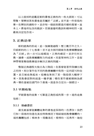 第三章新約正典
以上提到的是鑑定新約書卷正典性的一些大原則。可以
想像，要辨別某些書卷是否屬於「正經」並不是一件容易的
事。在辨別的過程中，並非每一個原則都是同樣的重要。基
本上，書卷所包含的教訓，若與基督的教訓和精神相符，就
最其決定性作用。
3. 正典沿革
新約經典的形成，是一個漸進過程，歷三數百年之久。
目前新約的二十七卷書，並不是全部同期被各教會團體接納
為「正經」的。亦可以這樣說，正典的確定，並非任何主
教、議會、或教會團體努力的成果，而是聖神的工作，是聖
神帶領著整個教會逐步解決正典的問題。
整個正典過程大致分為三階段。在基督徒著作陸續出現
之同時，部分著作在不同的教會團體中取得一定的認可和位
置，並且被收集起來。這種收集到了某一階段便大概停下
來，眾教會面對的就是一種爭議:哪些著作應被接納為經
典，哪些當被拒諸門外?最後，就是各自定出一個經目。
3.1 早期收集
早期書卷的收集，可算是正典形成的第一步。這些收集
包括:
3. 1. 1 保祿書信
最先被基督徒團體收集的書卷是保祿的一些書信。我們
己知，保樣的信是在某些特殊情況下寫給個別教會團體的，
這些團體包括:格林多、得撒洛尼、斐理伯、厄弗所、迦拉
23
 