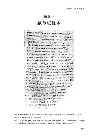 附錄一 紙草紙樣本
附錄 一
紙草紙樣本
γ? 川-~;. H n ,.~J'Ílkh kl;~J i~)..r Il" _ .
, t" ~" λ 1'.I，l.J 't<'j ('þ )...λ﹒ 凶 H fi月'i"f.'-~ :
. t. [ t r-'; ，~ : :: 1< ~ L.
這是 P 46 的縮影 ， 原來大小為九英吋乘六英吋， 內容為羅 15:29-33: 16:25-27， 1 -3 。
紙草卷本身會喝令公元 200 年抄成。
取自 B.M.Metzger， The Text of the New 71臼但ment， Its Transmission, Corrup-
tion, and R，俗toration (Oxford: Oxford University Press 19682) plate 11.
305
 