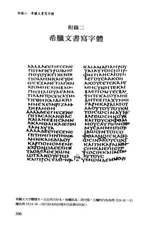 附錄二希臘文書寫字體
附錄二
希臘文書寫字體
入入人，，~εGTICCCNe k 入，A.N Wl ^HrOγ
n'T).nεTrιUb.t- 'O yÞo..'^YTOlc!,rlY"
noyoy t<~， XE三NrH 寸>HTI Þ... HC"'OY'"
no入入HNK)...'εye~ "εroYC""KOH
<.l>Cε'.:;()..NεT，入~NJ..' ^KOycETε1<"-，""
~TOMH E:三 X' N k )...0.. ......~_Cy~ 1-l TE~~'
n-i Cu).. ， oyλ E=þ.. N).. 早入E.nONγεc，).....
TJ 入 ~NTOCE1<)、:y.....).寸HτεKÞ.... IOYMHI
T.e9H K)..' A..",nl AHT'εεn入XYN-U
~fHεX E1 N'.ZÞ.......令 r"， HKÀrAI þ.:.
~1-!，~NeH
~ee，..，e'CEN~
1<.1，ηrg♀:1~P.NJi- r今
希臘文大字體樣本，出自西乃抄本，每欄原為二英吋闊，左欄的內容為瑪 13:5-10 '右
欄為瑪 13:14-16 。西乃抄本的抄寫年代為第四世紀。
306
 