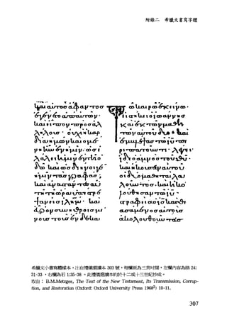 品ψ司主斗呵，叮σ
，向仇，戶，心也可沾 V'
luu .,raTO V ra:rp 0σ 鳥，、
入叭，ofELOI切"~，
。 1 山" p..mvu..o.t 0 1-'-0""'
V" 心為F 作4嗎?正的，
入叭""4心命τfI.e­
S.;û.斗 uJa cf. .ýo~yr­
"戶 Va可u.arr:?tL中只 h
Wud..V包.C:rti-Í' .-ord7cuj
叮.，.可Jdpωvu.:y q-p 6
4呵'" σl'^'-~' b
~'O-V 叩JJ 11 ,!}p_0 1σ~
V 0 .0' "TO占坑，此hω
的錄二希臘文書寫字體
~luup~~"vm'
ì CX"1I lu t 0 1 CD CL$I".a
，<~~可向戶均
司司正v 已TTOV 公A.‘一
õ"l'-叫~句Ut t J嗯，軍
RY四urro 山~.入中電 V
" J~ 0'月叩。 ~~ü ðÜ.
~;.tu,ur.tfy位rruu
o ， dρ 抖ø3w'可恥入ω
入。ιu句古e ﹒~LlLo'
~.o vh CTtLf1可diG ‘
q"1'司令手，尚Zhb
~。 σ tUJ"n)UJ'
起ω入叭rlh，泣，吋t
希臘文小書寫體樣本，出自禮儀選讀本 303 號，每欄原為三英吋闊，左棚內容為路 24:
31-33 '右欄為若 1:35-38 。此禮儀還續本在清令十二或十三世事cð:少成。
取自 B.M.Metzger， The Text of the New Tes但ment， Its Transmission, Corrup-
tio月 andR臼toration (Oxford: 由áord University Press 19682) 10-11.
307
 