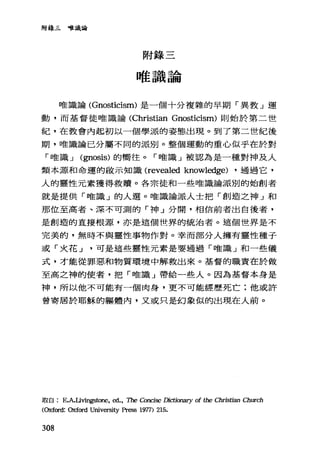 附錄三唯識論
附錄三
唯識論
唯識論 (Gnosticism) 是一個十分複雜的早期「異教」運
動，而基督徒唯識論 (Christian Gnosticism) 則始於第二世
紀，在教會內起初以一個學派的姿態出現。到了第二世紀後
期， [!佳識論已分屬不同的派別。整個運動的重心似乎在於對
「啥識.J (那osis) 的嚮往。「唯識」被認為是一種對神及人
類本源和命運的毆示知識 (revealed knowledge) ，通過它，
人的靈性元素獲得救贖。各宗徒和一些唯識論派別的始創者
就是提供「唯識」的人選。唯識論派人士把「創造之神」和
那位至高者、深不可測的「神」分開，相信前者出自後者，
是創造的直接根源，亦是這個世界的統治者。這個世界是不
完美的，無時不與靈性事物作對。幸而部分人擁有靈性種子
或「火花.J可是這些靈性元素是要通過「唯識」和一些儀
式，才能從罪惡和物質環境中解救出來。基督的職責在於做
至高之神的使者，把「唯識」帶給一些人。因為基督本身是
神，所以他不可能有一個肉身，更不可能經歷死亡;他或許
曾寄居於耶穌的軀體內，又或只是幻象似的出現在人前。
取自 E.A.Livings的間， ed., The Concise Dictionary of the Christian Church
(Oxfo吋: Oxford University pr臼s 1977) 215.
308
 