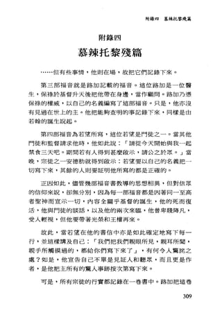 附錄四 慕辣托黎殘篇
附錄四
慕辣托黎殘篇
....但有些事情，他則在場，故把它們記錄下來。
第三部福音就是路加記載的福音。這位路加是一位醫
生，保祿於基督升天後把他帶在身邊，當作顧問。路加乃憑
保祿的權威，以自己的名義編寫了這部福音。只是，他亦沒
有見過在世上的主。他把能夠查明的事記錄下來，同樣是由
若翰的誕生說起。
第四部福音為若望所寫，這位若望是門徒之一。當其他
門徒和監督請求他時，他如此說 r 請從今天開始與我一起
禁食三天吧。期問若有人得到甚麼毆示，請公之於思。 J 當
晚，宗徒之一安德肋就得到歐示:若望要以自己的名義把一
切寫下來，其餘的人則要証明他所寫的都是正確的。
正因如此，儘管幾部福音書教導的思想相異，但對信眾
的信仰來說，卻無分別，因為每一部福音都是因著同一至高
者聖神而宣示一切，內容全關乎基督的誕生，他的死而復
活，他與門徒的談話，以及他的兩次來臨，他曾卑賤降凡，
受人輕視，但他要帶著光榮和王權再來。
故此，當若望在他的書信中亦是如此確定地寫下每一
行，並這樣講及自己 r 我們把我們親眼所見，親耳所聞，
親手所觸摸過的，都給你們寫下來了 J 有何令人驚龍之
處?如是，他宣告自己不單是見証人和聽眾，而且更是作
者，是他把主所有的驚人事跡按次第寫下來。
可是，所有宗徒的行實都記錄在一卷書中。路加把這卷
309
 