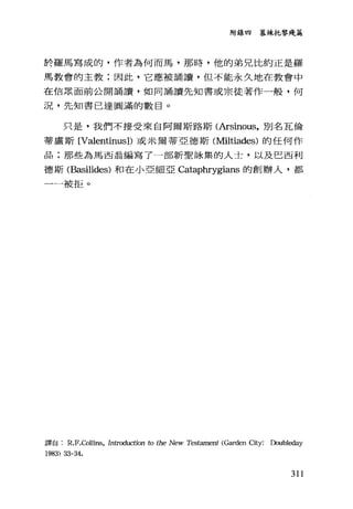 附錄四 慕辣托黎殘為
於羅馬寫成的，作者為何而馬，那時，他的弟兄比約正是羅
馬教會的主教;因此，它應被誦言賣，但不能永久地在教會中
在信眾面前公開誦讀，如同誦讀先知書或宗徒著作一般，何
況，先知書已達圓滿的數目。
只是，我們不接受來自阿爾斯路斯(Arsinous，別名瓦倫
蒂盧斯 [Valentinus]) 或米爾蒂亞德斯(Miltiades) 的任何作
品;那些為馬西翁編寫了一部新聖詠集的人士，以及巴西利
德斯 (Basilides) 和在小亞細亞 Cataphrygians 的創辦人，都
一一被拒。
譯自 R.F.Olllins， Introduction to the New Testament (Garden City: Doubleday
1983) 33-3是.
311
 