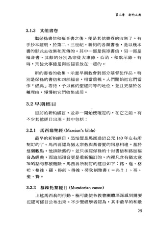 第三章新約正典
3. 1.3 其他書卷
繼{呆祿書信和福音書之後，便是其他書卷的收集了。有
手抄本証明，於第二、三世紀，新約的各類書卷，是以幾本
書的形式去收集和流傳的。其中一部是保樣書信，男一部是
福音書，其餘的分別為宗徒大事錄、公函、和默示錄。有
時，宗徒大事錄是與四福音放在一起的。
新約書卷的收集，示意早期教會對部分基督徒作品，特
別是保綠的書信和四部福音，相當重視。人們開始把它們當
作「經典」看待，予以舊約聖經同等的地位，並且更基於各
種理由，慢慢把它們收集成冊。
3.2 早期經目
目前的新約經目，並非一聞始便確定的，在它之前，有
京少其他經目出現，其中包括:
3.2.1 馬西翁聖經 (11arcion's bible)
最早的新約經日，恐怕便是馬西翁於公元 140 年左右所
割訂的了。馬西翁認為猶太宗教與基督愛的訊息相連。基於
這個觀點，他排除舊約，並只承認保祿的十封書信和路加福
音品經典，而這部福音更是重新編訂的，內裡凡含有猶太意
凍的話句都被刪除。馬西翁所制訂的經目如下:路、迦、格
計、格後、羅、得前、得後、勞狄刻雅書( =弗? )、哥、
斐、費。
3.2.2 慕辣托黎經目 (11uratorian canon)
上述馬西翁的行動，極可能使各教會團體深深感到需要
乏認可經呂公布出來。不少聖經學者認為，其中最早的和最
25
 