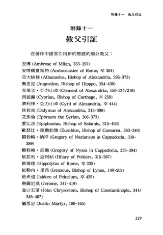 附錄十一教父引証
附錄十一
教父引証
在著作中經常引用新約聖經的部分教父:
安博(Ambrose of Milan, 333-397)
安博羅夏斯特(Ambrosiaster of Rome，卒 384)
亞大納修 (Athanasius， Bishop of Alexandria, 295-373)
奧思定 (Augustine， Bishop of Hipppo, 354-430)
克萊孟﹒亞力山卓 (Clement of Alexandria, 150-2111216)
西彼廉 (Cyprian， Bishop of Carthage，卒 258)
濟利祿﹒亞力山卓 (Cyril of Alexandria，卒 444)
狄狄馬 (Didymus of Alexandria, 313-398)
艾弗倫 (Ephraem the Syrian, 306-373)
愛比法 (Epiph缸1Ïus， Bishop of Salamis, 315-403)
歐瑟比﹒凱撒肋雅 (Eusebius， Bishop of Caesarea, 263-340)
額我略﹒納祥 (Gregory of Nazianzus in Cappadocia, 330-
389)
額我略﹒尼撒 (Gregory of Nyssa in Cappadocia, 335-394)
依拉利﹒波阿帖 (Hilary of Poitiers, 315-367)
依玻理 (Hippolytus of Rome，卒 235)
依勒內﹒旦昂(lrenaeus， Bishop of Lyons, 140-202)
依希道(lsidore of Pelusium，卒 435)
熱羅尼莫 (Jerome， 347-419)
金口若望(John Chrysostom, Bishop of Constantinople, 344/
345-407)
猶思定(Justin Martyr, 100-165)
329
 