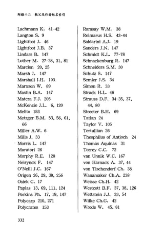 附錄十二教父及作者姓名索引
Lachrnann K. 41-42
坦ngton S. 9
Lightf，∞t J. 46
Lightf，∞t J.B. 37
Lindars B. 147
Luther M. 27-詣， 31, 81
Marcion 20, 25
Marsh J. 147
Marshall I.H. 103
Marxsen W. 的
Mastin B.A. 147
Matera F.J. 205
McKenzie J.L. 6, 120
Melito 153
Metz喀ge缸rB
66
Mi1ler A.W. 6
Mills J. 33
Morris L. 147
Muratori 26
Murphy R.E. 120
Neirynck F. 147
O'Nei11 J.C. 167
Origen 26, 29, 30, 256
Osiek C. 17
Papias 13, 69, 111, 124
Perkins Ph. 17, 19, 147
Polycarp 210, 271
Polycrates 153
332
Rarnsay W.M. 38
Reimarus H.S. 43-44
Saldarini A.J. 19
Sanders J.N. 147
Schrnidt K.L. 77-78
Schnackenburg R. 147
Schneiders S.M. 30
Schulz S. 147
Semler J.S. 34
Simon R. 33
Strack H.L. 46
Strauss D.F. 34-35, 37,
44, 80
Streeter B.H. 69
Tatian 24
Taylor V. 105
Tertullian 26
Theophilus of Antioch 24
Thomas Aquinas 31
Torrey C.C. 72
van Unnik W.C. 167
von Harnack A. 37, 44
von Tischendorf Ch. 38
Wanarnaker Ch.A. 238
Weisse Ch.H. 42
Westcott B.F. 37, 38, 126
Wettstein J.J. 33, 54
Wilke Ch.G. 42
Wrede W. 的， 81
 