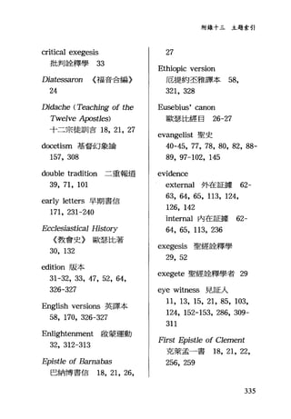 qJ
sqJSF
學
起
釋
e
b
土
臼
劍
出
扣
rFU
Diatessaron (福音合編〉
24
Didache (Teaching of the
Twelve Apostles)
十二宗徒訓言 18， 21, 27
docetism 基督幻象論
157, 308
double tradition 二重報道
39, 71, 101
early letters 早期書信
171, 231-240
Ecc1esiastical History
《教會史〉歐瑟比著
30, 132
edition 版本
31-32, 33, 47, 52, 64,
326-327
English versions 英譯本
58, 170, 326-327
Enlightenment 敢蒙運動
32, 312-313
Epistle of Bamabas
巴納博書信的， 21 ，詣，
附錄十三主題索引
27
Ethiopic version
厄提約丕雅譯本 58,
321, 328
Eusebius' canon
歐奮、比經目 26-27
evangelist 聖史
40-45, 77, 78, 80, 82, 88-
89, 97-102, 145
evidence
external 外在証據 62-
63, 64, 65, 113, 124,
126, 142
internal 內在証據 62-
64, 65, 113, 236
exegesis 聖經詮釋學
29, 52
exegete 聖經詮釋學者 29
eye witness 見証人
11, 13, 15, 21, 85, 103,
124, 152-153, 286, 309-
311
First Epist1e of Clement
克萊孟一書的， 21, 22,
256, 259
335
 
