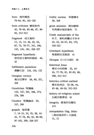 附錄十三主題索引
form 寫作類型
76-84, 85, 161-162
form criticism 類型批判
45, 76-84, 85-86, 87, 90-
93, 312-313
fragment 成文資料
12, 13, 14, 40, 42, 43,
67, 72, 76-77, 101, 106,
142, 145, 161, 326-327
fragment hypothesis
使用成文資料的假設的，
42
fulfillment quotations
應驗引証 118, 120, 122
Georgian version
喬治亞譯本路， 60, 321,
328
Gnosticism 唯識論
143, 157, 201, 206, 274,
276, 308
Gnostics 唯識論派 20，
157, 280
gospels 福音書
7, 14-15, 24, 25, 36, 44-
45, 77-78, 80, 82, 88-89,
97-102, 309, 326-327
336
Gothic version 哥德譯本
58, 328
great omission 路加刪掉
的馬爾谷福音資料 71
Greek manuscripts of the
N.T. 新約希臘文手抄本
33, 52, 54-57, 63, 170,
316-321
Griesbach hypothesis
格里斯巴克假設 41
Hexapla <:六行古經) 30
historica1 Jesus
歷史中的耶穌 35 ， 43-
45, 77-78, 81, 82-83, 88,
298, 312-313
historico-critical method
歷史批判法 32-38，鈍，
45-46, 48-50, 312-313
history-of-religions sch∞l
比較宗教學派 81
integrity 經卷的完整性
113
interpolation (big, litt1e)
(路加福音的)大插段
71, 72
 