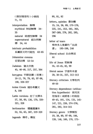 (路加福音的)小插段
71, 72
interpretation 解釋
mythical 神話解釋 34-
35
nat叮a1純理性解釋 34
supernatural 超自然解
釋鈍，但
intrinsic probabi1ities
系屬原文的可能性的 -65
Johannine comma
若望註釋 53-54
Judaism 猶太宗教
45, 46-48, 217, 257, 264
kerygma 早期宣講(初傳)
10-11, 78, 79, 83, 97-98,
100, 326-327
koine Greek 通俗希臘文
8, 100
Latin versions 控丁文譯本
57, 58, 60, 126, 170, 320-
321, 328
lectionaries 禮儀選讀本
52, 55, 63, 307, 319-320
legends 傳奇，傳說
附錄十三主題索引
80, 81, 82
letters, epist1es 書信體
15, 24, 38, 89, 170-178,
225, 241, 253, 261, 263,
267-269, 278, 282, 285,
296
letler of tears
格林多人後書的「血淚
書 J 195-198, 246
liberal school 自由學派
44
life of Jesus 耶穌傳
35, 43-45, 82, 99
literal sense 字意和本意
29, 30-31, 257, 312-313
literary criticism 文學批判
48-50
literary dependence (uti1iza-
tion hypothesis) 使用其
他福音(或經卷)的假設
40-43, 101, 124, 125, 145-
147, 221, 226, 274-276,
281, 282, 314-315
literary genre 文學類型
19, 38, 89, 97-99, 106,
128, 146, 160, 170, 175-
337
 