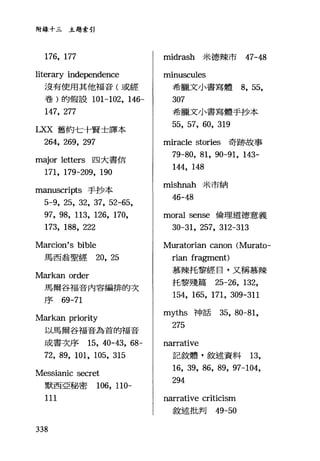 附錄十三主題索引
176, 177
literary independence
沒有使用其他福音(或經
卷)的假設 101-102 ， 146-
147, 277
LXX 舊約七十賢士譯本
264, 269, 297
major letlers 四大書信
171, 179-209, 190
manuscripts 手抄本
5-9, 25, 32, 37, 52-65,
97, 98, 113, 126, 170,
173, 188, 222
Marcion's bible
馬西翁聖經 20, 25
Markan order
馬爾谷福音內容編排的次
序的 -71
M訂kan priority
以馬爾谷福音為首的福音
成書次序 15, 40-43, 68-
72, 89, 101, 105, 315
Messianic secret
默西亞秘密 106, 110-
111
338
midrash 米德辣市 47-48
minuscules
希臘文小書寫體 8, 55,
307
希臘文小書寫體手抄本
55, 57, 60, 319
mirac1e stories 奇跡故事
79-80, 81, 90-91, 143-
144, 148
mishnah 米市納
46-48
moral sense 倫理道德意義
30-31, 257, 312-313
Muratorian canon (Murato-
rian fragment)
慕辣托黎經日，又稱慕辣
托黎殘篇 25-26, 132,
154, 165, 171, 309-311
myths 神話 35， 80-81,
275
narrative
記敘體，敘述資料 13,
16, 39, 86, 89, 97-104,
294
narrative criticism
敘述批判的-50
 
