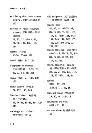 附錄十三主題索引
revelatory discourse so叮ce
若望福音的敵示言論源流
143
sayings of Jesus (sayings
so叮ce) 耶穌語錄，耶穌
吉論集
12, 13, 22, 42-43, 69,
71, 86, 101, 106, 117,
124
scribe 手抄員
52-54, 60-65, 170
scroll 卷軸 6-7, 142
Shepherd of Hermas
何而馬牧者 18-19, 21,
26, 27, 84, 310-311
signs 神跡 74， 137, 148,
150
signs so叮ce 神跡集
74, 137, 140, 143
Sitz-im-Leben 寫作背
景，生活實況
33, 76-84, 85-86, 89, 312-
313
sociological criticism
社會批判的 -50
340
sola scriptura 馬丁路德的
「唯獨聖經」論調 31
叩叮ce 源流
41, 43, 44, 67-75, 85,
86, 87-88, 89, 101, 105,
113, 117-119, 128, 142-
144, 145, 147, 162, 165-
166, 226, 274-276, 277,
281, 282
source criticism 源流批判
40-43, 45, 67-75, 76, 85-
86, 87-88, 90-93, 105,
117, 312-313
special material 獨家報
道，獨有資料，額外源流
39, 69, 71, 86, 101, 117,
118, 123-124, 128, 141
speech
講詞 161-162
宣講詞 11, 83, 161
spiritual sense 神聖寓意
29, 30, 46, 312-313
structural analysis
結構分析的
structuralism 結構論批判
49
 