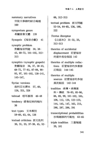 summary narratives
宗徒大事錄的綜合報道
160
symposlUm genre
希臘宴會文體 128
Synopsis (福音合觀) 41
synoptic problem
對觀福音問題 30, 38-
43, 68-72, 101-102, 312-
313
synoptics (synoptic gospels)
對觀福音 36, 37, 38-43,
68-72, 77-83, 87-89, 90-
93, 97, 101-102, 138-141,
145-147,
Syriac versions
敘利亞文譯本 57, 60,
126, 321, 328
talmud 塔耳慕得 46-48
tendency 經卷反映的傾向
36
text types 文本類別
59-60, 63, 64, 126
textual criticism 原文批判
30, 31, 33, 37-38, 45, 52-
附錄十三主題索引
66, 312-313
textual problem 原文問題
52-54, 64-65, 126, 188,
222
Textus Receptus
〈公認、本) 31-32, 33,
312-313
theories of accidental
displacement 若望福音
的意外易位假設 142
theories of multiple redac-
tions 若望福音的多重修
訂假設 144-145
theories of multiple
切叮ces 若望福音的多個
源流假設 142-144
tradition 承傳，承傳資
料，傳統 76-83, 85-鉤，
88, 89, 99, 101-102, 105,
108, 112, 120, 122-123,
144, 145, 147, 162, 215,
286, 287, 288, 291
transcriptional probabilities
抄寫錯誤的可能性的-65
triple tradition 三重報道
39, 101
341
 