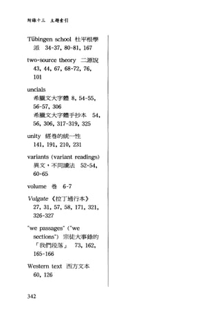 附錄十三主題索引
Tübingen sch∞1 杜平根學
派 34-37， 80-81, 167
two-so叮ce theory 二源說
43, 44, 67, 68-72, 76,
101
uncials
希臘文大字體 8 ， 54-55,
56-57, 306
希臘文大字體手抄本 54,
56, 306, 317-319, 325
unity 經卷的統一性
141, 191, 210, 231
variants (variant readings)
異文，不同讀法 52-54 ，
60-65
volurne 卷 6-7
Vulgate <:拉丁通行本〉
27, 31, 57, 58, 171, 321,
326“ 327
"we passages" ("we
sections") 宗徒大事錄的
「我們段落 J 73, 162,
165-166
Western text 西方文本
60, 126
342
 