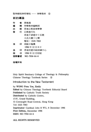聖神修院神哲學院一一神學教材@
新約導論
作 者黃鳳儀
編
輯神學教材編輯部
出 版香港公教真理學會
發 行公教進行社
香港干諾道中十五號
大昌大廈十仁樓
電話 2525 7063
7種 印 胡振中樞機
1996 年 12 月 8 日
jJ~ 印 香港明愛印刷訓練中心
版 次 1996 年 12 月初版
國際，號 962-7958-64-6
版權所有
Holy Spirit Seminary College of Theology & Philosophy
Chinese Theology Textbook Series @
Introduction to the New Testamént
by WONG F∞n Y，間， Em日y
Edited by Chinese Theology Textbook Editorial Board
Published by Catholic Truth Society
Distributed by Catholic Centre,
17/F, Grand Building,
15 Connaught Road Central, Hong Kong
Tel: 2525 7063
Imprimatur: Cardinal John B ~巾， 8 December 1996
First Edition, December 1996
ISBN: 962-7958-64-6
AIL RIGHTS RESERVED
 