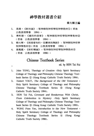 神學教材叢書介紹
韓大輝主編
1. 湯漢， (創世論) =聖神修院神哲學院神學教材CD< 香港
公教真理學會 1994) 。
2. 傅和德， (舊約的背景) =聖神修院神哲學院神學教材@
(香港公教真理學會 1994) 。
3. 車拿大輝， (與基督有約﹒從慶典到奧跡) =聖神修院神哲學
院神學教材@(香港公教真理學會 1995) 。
4. 黃鳳儀， (新約導論) =聖神修院神哲學院神學教材@
(香港公教真理學會 1996) 。
Chinese Textbook Series
ed. hy HON Tai Fai
1. John TONG, Th臼'logy of Creation =Holy Spirit Seminary
College of Theology and Philosophy Chinese Theology Text-
book Series CD (Hong Kong: Catholic Truth Society 1994).
2. Hubert VOGT, The Background of the Old Tes臼ment
Holy Spirit Seminary College of Theology and Philosophy
Chinese τbeology Text切ok Series @ (Hong Kong:
Catholic Truth Society 1994).
3. HON Tai Fai, Covenant and Rendezvous With Christ.
From Celebration to Mys但'ry =Holy Spirit Seminary
College of Theology and Philosophy Chinese Th凹logy Text-
book Series @ (Hong Kong: Catholic Truth 臼ciety 1995).
4. WONG F，∞n Y，凹， Introduction to the New Tes臼ment =
Holy Spirit Seminary College of Theology and Philm的phy
Chinese Theology Textbook Series @ (Hong Kong:
Catholic Truth Society 1996).
 