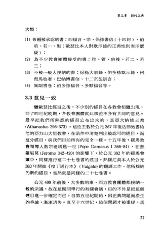 第三章新約正典
大類:
(1)普遍被承認的書:四福音、宗、保祿書信(十四封)、伯
前、若一、默(歐瑟比本人對默示錄的正典性則表示懷
疑)
(2) 為不少教會團體接受的書:雅、猶、伯後、若二、若
(3) 不被一般人接納的書:保祿大事錄、伯多祿默示錄、何
而馬牧者、巴納博書信、十二宗徒訓言:
(4) 異端書卷:伯多祿福音、多默福音等。
3.3 意見一致
繼歐瑟比經目之後，不少別的經目在各教會相繼出現，
到了四世紀晚期，各教會團體就此事差不多有共同的意見。
最早把我們所熟悉的經目公布出來的，是亞大納修主教
(Athanasius 296-373) 。這位主教於公元 367 年復活節致書給
仕的亞力山大里教會，在函件中清楚列出被認可的經日，而
這分經目，與我們目前所有的完全一樣。十五年後，羅馬教
會領導人教宗達瑪甦一世(Pope Damasus 1 366-84) ，在熱
霾尼莫 (Jerome 342-420) 的影響下，於公元 382 年的羅馬會
華中，同樣推行這二十七卷書的經目。熱羅尼莫本人於公元
詣3 年開始〈拉丁通行本} (Vulgate) 的翻譯工作，他所採納
封新約經目，當然就是同樣的二十七卷書。
公元 400 年前後，大多數的東、西方教會團體都接納一
啞的決議，故在這期間舉行的有關會議，目的不外是把這個
哩目進一步確定而已。自第五世紀開始，因正典問題而產生
封爭論，漸漸消失。直至十六世紀，這個問題才被重提。馬
27
 