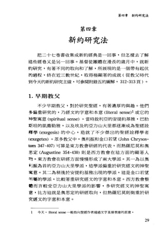 第四章新約研究法
第四章
新約研究法
把二十七卷書收集成新約經典是一回事，但怎樣去了解
這些經卷又是另一回事。基督徒團體在漫長的歲月中，就新
約研究，有著不同的取向和了解，所展現的是一個帶有起伏
的過程，終在近三數哩紀，取得極顯著的成就(從教父時代
到今天的新約研究主線，可參閱附錄五的圖解· 312-313 頁)。
1.早期教父
不少早期教父，對於研究聖經，有著濃厚的與趣。他們
多偏重研究的，乃經文的字意和本意Oiteral sense)l 或它的
埠聖寓意 (spiritual sense) 。當時敘利亞的安提約基雅，巴肋
斯坦的凱撒勒雅，以及埃及的亞力山大里都逐漸成為聖經詮
釋學 (exegesis) 的中心，造就了不少傑出的聖經詮釋學者
(exegetes) 。眾多教父中，奧利振和金口若望(John Chrysos-
個n 347-407) 可算是東方教會研經的代表，而熱羅尼莫和奧
患定 (Au部lstine 354-430) 則是西方教會在這方面的顯著人
物。東方教會在研經方面慢慢形成了兩大學派。其一為以奧
科振為首的亞力山大里學派，這學派偏重於研究經文的神聖
寓意。其二為稍後於安提約基雅出現的學派，這是金口若望
明厲的學派，比較著重研究經文的字意和本意。西方教會整
體而言較受亞力山大里學派的影響，多研究經文的神聖寓
意，比方這就是奧思定的研經取向，但熱羅尼莫則側重於研
究經文的字意和本意。
1 今天. literal sense 一般指向聖經作者通過文字直接表達的原意。
29
 