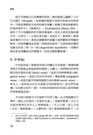 總論
部分早期教父己有實質的研究。奧利振悉心編製了《六
行古經) (Hexapla) ， 這是舊約聖經不同語言和版本的對照
本，可算是聖經原文批判的最早貢獻。教會史著述家歐瑟比
於他的著作中( {教會史) 'Ecc1esiastical History 324) ,
提供了不少有關新約的早期珍貴資料，他本人更把各福音書
分作一小部分、一小部分來比較，並設計了一套表格，展現
福音書的平行文。奧思定最顯著的貢獻乃是對觀福音問題的
解答。他視瑪竇福音為第一部寫成的福音，且認為福音書的
成書次序為:瑪一谷一路 (Augustinian hypothesis) ，馬爾谷
福音更是瑪竇福音的簡略本。如此見解影響悠遠。
2. 中世紀
中世紀初段，聖經研究得以持續且有所進展。慢慢研經
者從不同重點去推敲我們的聖經。大體上，他們傾向於研究
經文的字意和本意Oiteral sense) ，或是它的神學寓意 (alle­
gorical sense) ，或是它含有的末世性、奧秘意義(anagogical
sense) ，或是它賦予的倫理道德方面的意義 (moral sense) 。
基本上，這些取向沿自早期教父的研經取向，是它們的延
續。正如教父時代一樣，中世紀的研經取向仍是以探究聖經
的神聖寓意為重。
不同取向對經文可有迴然不同的了解。比方耶路撒冷可
解作:猶太人的城市(字意和本意) ，基督的教會、天主子
民新的精神生活中心(神學寓意) ，天上之城、眾人之母
(末世、奧秘意義) ，人靈性的一面(倫理道德意義 )1 。又
1 例子出自若望﹒加祥(John Cassian 360-435) 。若望﹒加祥更可能是最早把這
四個取向畫分的教父。參閱 R.E.Brown & S.M.Schneiders, "Hermeneutics",
NJ1玄" 1155.
30
 