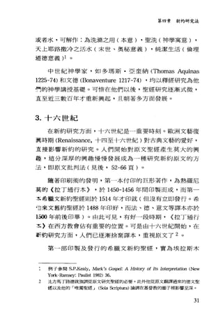 第四章新約研究法
或者水，可解作:為洗源之用(本意) ，聖洗(神學寓意) ,
天上耶路撒冷之活水(末世、奧秘意義) ，純潔生活(倫理
道德意義 )1 。
中世紀神學家，如多瑪斯﹒亞奎納 (Thomas Aquinas
1225-74) 和文德 (Bonaventure 1217-74) ，均以釋經研究為他
們的神學講授基礎。可惜在他們以後，聖經研究逐漸式微，
主至近三數百年才重新興起，且朝著多方面發展。
3. 十六世紀
在新約研究方面，十六世紀是一重要時刻。歐洲文藝復
翼時期 (Renaissance ，十四至十六哇紀)對古典文藝的愛好，
主接影響新約的研究。人們開始對原文聖經產生莫大的興
遷，這分深厚的興趣慢慢發展成為一種研究新約原文的方
法，即原文批判法(見後， 52-66 頁)。
隨著印刷術的發明，第一本付印的巨形著作，為熱羅尼
莫的〈拉丁通行本) ，於 1450-1456 年間印製而成，而第一
玉希臘文新約聖經則於 1514 年才印就(但沒有立即發行。希
台來文舊約聖經於 1488 年印好，而法、德、意文等譯本亦於
1划年前後印軍)。由此可見，有好一段時期， <:拉丁通行
三〉在西方教會佔有重要的位置。可是由十六世紀開始，在
軒豹研究方面，人們已逐漸捨棄譯本，重視原文了 2 。
第一部印製及發行的希臘文新約聖經，實為埃拉斯木
例子參閱 S.P.K，間ly， Mark's Gos，戶'1: A Hìstory of Its Interpre臼tion (New
York-Ramsey: Paulist 1982) 36.
2 立方馬丁路德就強調從原文研究聖經的必要。此夕刊也從原文翻譯過來的德文聖
徑以及他的「唯獨聖經-1 (Sola Scriptura) 論調在基督教的圈子裡影響至深。
31
 