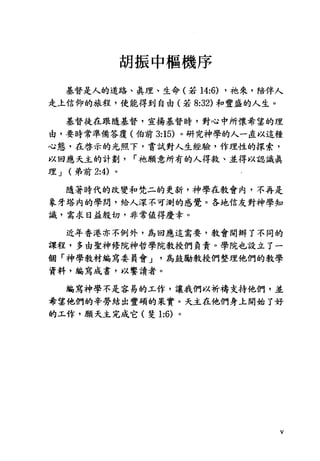 胡振中樞機序
基督是人的道路、真理、生命(若 14:6) ，祂來，陪伴人
走上信仰的旅程，使能得到自由(若 8:32) 和豐盛的人生。
基督徒在跟隨基督，宣揚基督時，對心中所懷希望的理
由，要時常準備答覆(伯前 3:15) 。研究神學的人一直以這種
心態，在啟示的光照下，嘗試對人生經驗，作理性的探索，
以回應天主的計劃 r 祂願意所有的人得救、並得以認識真
理 J (弟前 2:4) 。
隨著時代的改變和梵二的更新，神學在教會內，不再是
象牙塔內的學間，給人深不可測的感覺。各地信友對神學知
識，需求日益殷切，非常值得慶幸。
近年香港亦不例外，鳥回應這需要，教會開辦了不同的
課程，多由聖神修院神哲學院教授們負責。學院也設立了一
個「神學教材編寫委員會 J 為鼓勵教授們整理他們的教學
資料，編寫成書，以饗讀者。
編寫神學不是容易的工作，讓我們以祈禱支持他們，並
希望他們的辛勞結出豐碩的果實。天主在他們身土開始了好
的工作，願天主完成它(斐 1:6) 。
V
 