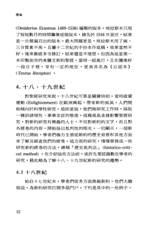 總論
(Desiderius Erasmus 1469-1536) 編製的版本。埃拉斯木只用
了短短數月的時間籌備這個版本，搶先於 1516 年面世，結果
是一分錯漏百出的版本。最大問題更是，埃拉斯木用了兩、
三分質素不高，且屬十二世紀的手抄本作底稿，效果當然不
好。後來雖經多次修訂，結果還是不理想。但因為這是第一
本印製面世的希臘文新約聖經，當時一紙風行，且在隨後好
一段日子裡，享有一定的地位，更美其名為〈公認本〉
(Textus Receptus) 。
4. 十八、十九世紀
對聖經研究來說，十八哩紀可算是關鍵時刻。當時敢蒙
運動 (Enlightenment)在歐洲興起，帶來新的風氣。人們開
始傾向於科學性研究。這即是說，他們做研究工作時，採取
一種訴諸理性、事事求証的態度。這種風氣直接影響聖經研
究，對新約研究有興趣的人士，不但對新約的文字，而且對
各經卷的內容，開始投以批判性的眼光。一切顯示，一個新
時代已開始，學者們極力主張從新約的歷史背景和其他方面
來了解及細查我們的經卷。這方面的研究，慢慢發展成一些
研究新約經卷的方法，總稱「歷史批判法 J (historico-criti-
cal method) 。在介紹這些方法前，或許先要認識數位學者的
研究，藉此略為了解十八、十九世紀新約研究的趨勢。
4.1 十八世紀
始自十七世紀末，學者們從多方面推敲新約。他們大膽
假設，為新約研究打開多扇門戶。下列是其中的一些例子。
32
 