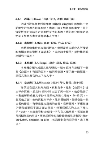 第四章新約研究法
4. 1. 1 西滿 (R.Simon 1638-1712，著作 1689-92)
西滿可被視為批判詮釋學 (critical exegesis) 的始于且。他
從歷史的角度去研究聖經，強調正確了解經文的重要，並主
張從經文的文法去研究聖經文字的本義。他的部分研究結果
便是:梅瑟五書並非梅瑟本人所寫。
4. 1.2 米勒斯 (J.Mills 1645-1707，作品 1707)
米勒斯側重於原文批判研究。他對當時大部分人所接受
的希臘文新約聖經〈公認本) ，提出諸多疑問，並於離世前
直版另一版本。
4. 1.3 本格爾(包J.A.Bengel 1687-1752，作品 1734)
本格爾亦傾向於原文批判研究。他於 1734 年出版了一個
與〈公認本〉有別的版本。他同時強調，要了解一段聖經，
須從文法以及它的上下文人手。
4. 1.4 韋夜坦 (ιιWettstein 1693-1754，作品 1751-52)
韋攻坦在原文批判方面，貢獻良多。他對〈公認本〉提
主，不少質疑，並且於 1751-52 出版了另一版本。他亦設計了
一套把新約希臘文手抄本分類的方法(見後， 54-55 頁)。
左其他方面，他的貢獻亦不少。他多番強調，各經卷是一些
古老的作品，有帶出經文意義的必要。在研經時，不應作逐
字研究或單從字源方面去探討，但要從經文的上文下理入
手。此外，亦須查看和比較同一字句在其他章節、甚至在其
它同期作品的用法，嘗試從經卷的寫作背景或生活實況 (Sitz­
im-Leben, situation in life) ，如寫作對象和目的等，去了解
{
--。
33
 