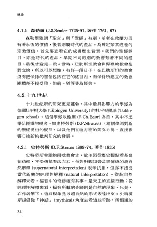 總論
4. 1.5 森勒爾 (J.S.Semler 1725-91 ，著作 1764 ， 67)
森勒爾強調「聖吉」與「聖經」有別，前者在救贖方面
有著永恆的價值，後者則屬時代的產品。為確定某某經卷的
宗教價值，首先要查看它的成書歷史背景。我們的聖經經
目，亦是時代的產品，早期不同派別的教會有著不同的經
目，最後才意見一致。當時，巴肋斯坦教會與保祿的教會是
對立的，所以可以想像，有好一段日子，在巴肋斯坦的教會
沒有把保祿的書信包括在它的經自內，而保綠所建立的教會
團體亦不接受雅、伯前、猶等書為經典。
4.2 十九世紀
十九世紀新約研究更見蓬勃，其中最具影響力的學派為
德國杜平根大學 (Tübingen University) 的杜平根學派 (T垃bin­
gen schooD 。這個學派以鮑爾 (F.Ch.Ba叮)為首，其中不乏
舉足輕重的學者，如史特勞斯 (D.F.Strauss) 。這個學;反對新
約聖經提出的疑問，以及他們在這方面的研究心得，直接影
響日後新約批判研究的發展。
4.2.1 史特勞斯 (D.F.Strau自 1808-74，著作 1835)
史特勞斯曾跟鮑爾唸教會史，故主張從歷史觀點看基督
徒信仰，不受傳統看法左右。他對對觀福音故事傳統的超自
然解釋 (supernatura1 interpretation) 表示抗拒，但亦不接受
當代新興的純理性解釋 (nat叮a1 interpretation) 。從超自然
解釋來看，福音中的奇跡確有其事，是天主的直接行動;從
純理性解釋來看，福音所載的奇跡則是自然的現象，只是，
在作者筆下，這些現象是以超自然的形式表達出來。史特勞
斯提倡從「神話 J (mythicaD 角度去看這些奇跡，所倡議的
34
 