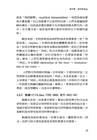 第四章新約研究法
就是「于申話解釋 J (mythical interpretation) 。他認為福音書
具史實基礎，但已為教會予以信仰的包裝。人們未能編寫耶
穌的傳記，因為福音書的重點不在於確認耶穌為歷史的一部
分，在史實方面，這些福音書只提供有限和互不相連的資
料。
總括來說，史特勞斯認為我們的福音故事實是一些「神
話故事 J (myths) 。早期的基督徒團體對基督有一定的看
法，信眾在耶穌死後至福音成書前這段期間，把自己對基督
的看法不自覺地以內申話」的方式表達出來。這種表達方式
的靈感來自舊約聖經，而在四福音中，若望福音最富「神
話」意味。人們若要掌握故事所包含的訊息，必須把它的
「神話」外衣揭除 (destruction of the form • reconstruc-
tion of the truth)
人們對史特勞斯的理論，有所保留，主要的批評是:史
特勞斯沒有解釋清楚他常說的「神話」本身是甚麼:況且，
人若單從「神話 J 的角度去看基督徒信仰，所得的只可能是
一些與歷史無關的觀點和結論。事實上，基督徒信仰並不單
單是一個思想體系，而是由史實開始。
4.2.2 鮑爾 (F.Ch.Baur 1792-1860，著作 1831-45)
鮑爾本身是一位教會史學家，嘗試以研究歷史的方法來
研究新約。他曾是史特勞斯的老師，但在研究新約這方面，
他起步較史特勞斯晚。他就新約提出的問題具深遠意義，亦
把新約批判研究提昇到科學的層次。
鮑爾認為新約書卷是一些歷史產品，屬教會史的一部
分，我們可從中看到基督徒思想和教會史的發展。
35
 
