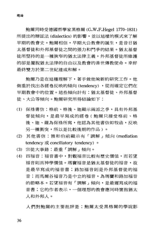 總論
鮑爾同時受德國哲學家黑格爾 (G.W.F.Hegel 1770-1831)
所提出的辯証法( dialectics) 的影響，並以這樣的模式來了解
早期的教會史。鮑爾相信，早期大公教會的誕生，是昔日猶
太基督徒和外邦基督徒之間的張力和鬥爭的結果。猶太基督
徒所堅持的是一種狹窄的猶太法律主義，外邦基督徒所維護
的卻是擺脫猶太法律的自由以及教會的普世傳教使命。幸好
最終雙方於第二世紀達成和解。
鮑爾乃是在這種理解下，著手做他胸新約研究工作。他
側重於找出各經卷反映的傾向 (tendency) ·從而確定它們在
早期教會中的位置。這些傾向計有:猶太基督徒、外邦基督
徒、大公等傾向。鮑爾研究所得結論如下:
(1)保祿書信:格前、格後、迦顯示兩派之事，具有外邦基
督徒傾向，是最早寫成的經卷(鮑爾只接受格前、格
後、迦、羅為保祿所寫，他認為其他書信如牧函，反映
另一種衝突，所以是比較後期的作品)。
(2) 其他書信:雅和伯前顯示有「調解」傾向 (mediation
tendency 或 conciliatory tendency) 。
(3) 宗徒大事錄:最重「調解」傾向。
(4) 四福音:福音書中，對觀福音比較有歷史價值，而若望
福音則具神學價值。瑪竇福音是猶太基督徒的福音，故
是最早寫成的福音書;路加福音則是外邦基督徒的福
音;而馬爾谷福音乃是中立的福音，為瑪竇和路加福音
的節略本。若望福音有「調解」傾向，是最遲寫成的福
音書;它的作者表示，一個理想的教會應同時懷抱猶太
人和外邦人。
人們對鮑爾的主要批評是:鮑爾太受黑格爾的學說影
36
 