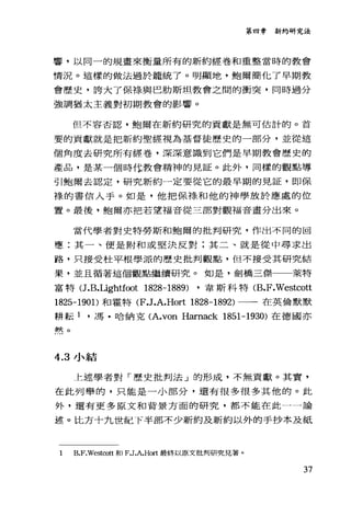 第四章新約研究法
響，以同一的規畫來衡量所有的新約經卷和重整當時的教會
情況。這樣的做法過於籠統了。明顯地，鮑爾簡化了早期教
會歷史，誇大了保緣與巴肋斯坦教會之間的衝突，同時過分
強調猶太主義對初期教會的影響。
但不容否認，鮑爾在新約研究的貢獻是無可估計的。首
要的貢獻就是把新約聖經視為基督徒歷史的一部分，並從這
個角度去研究所有經巷，深深意識到它們是早期教會歷史的
產品，是某一個時1-t教會精神的見証。此外，同樣的觀點導
引鮑爾去認定，研究新約一定要從它的最早期的見証，即保
祿的書信入手。如是，他把保祿和他的神學放於應處的位
置。最後，鮑爾亦把若望福音從三部對觀福音畫分出來。
當代學者對史特勞斯和鮑爾的批判研究，作出不同的回
應:其一、便是附和或堅決反對;其二、就是從中尋求出
路，只接受杜平根學派的歷史批判觀點，但不接受其研究結
果，並且循著這個觀點繼續研究。如是，劍橋三傑一一萊特
富特(J .B.Lightf∞t 1828-1889) ，韋斯科特 (B.F.Westcott
1825-1901)和霍特 (F.J.A.Hort 1828-1892) 一一一在英倫默默
耕耘 1 ，馮﹒哈納克 (A.von Hamack 1851-1930) 在德國亦
默。
4.3 小結
上述學者對「歷史批判法」的形成，不無貢獻。其實，
在此列舉的，只能是一小部分，還有很多很多其他的。此
外，還有更多原文和背景方面的研究，都不能在此一一論
述。比方十九世紀下半部不少新約及新約以外的手抄本及紙
B.F.Westco位和 F.J.A.Hort 最終以原文批判研究見著。
37
 