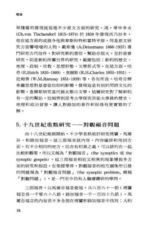 總論
草殘篇的發現就促進不少原文方面的研究。馮﹒蒂申多夫
CCh.von Tischendorí 1815-1874) 於 1859 年發現西乃抄本，
他在這方面的成就令他與韋斯科特和霍特平排，同是原文研
究方面響噹噹的人物。戴斯曼 CA.Deissmann 1866-1937) 專
門研究古代信件，對研究新約書信，幫助亦很大。至於背景
研究，則是新約所屬世界的研究，範圍包括:新約的歷史、
地理、政制、宗教、思想形態、文學形式等。在這方面. n合
奇 CE.Hatch 1835-1889) 、查爾斯 CR.H.Charles 1855-1931)、
拉姆齊 CW.M.Ramsay 1851-1939) 等，各有所長。哈奇分辨
希臘思想對基督徒信仰的影嚮，發現這是有別於閃語文化的
影嚮。查爾斯研究當代猶太默示文學，這種研究對了解新約
有一定的幫助。拉姆齊則從考古學探究宗徒大事錄的歷史、
地理和政治背景，讓人對路加的著作和保祿有更實質的了
解。
5. 十九世紀重點研究一一對觀福音問題
由十八世紀晚期開始，不少學者熱衷於研究瑪竇、馬爾
谷、和路加福音。這三部福音就內容、內容編排和用詞方
面，有不少相同的地方，但亦有相異之處，可以排列在一起
比較和觀看，所以又稱為「對觀福音 J Cthe synoptics 或 the
synoptic gospels) 。這三部福音相近又相異的現象導致多方
面的研究和假設。在聖經學界，對觀福音的相互關係所引發
的問題稱為「對觀福音問題 J Cthe synoptic problem，簡稱
「對觀問題 J ) ·是一門至今仍有人繼續鑽研的學問。
三部福音，以馬爾谷福音最短，共六百六十一節(瑪竇
福音長一千零六十八節，路加福音一千一百四十九節)。馬
爾谷福音的內容差不多全部在瑪竇和路加福音中找到:大約
38
 