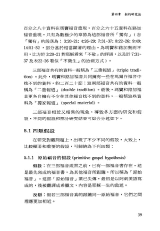 第四章新約研究法
百分之八十資料在瑪竇福音重現，百分之六十五資料在路加
福音重現，只有為數極少的章節為這部福音所「獨有 J (谷
「獨有」的段落為 3:20-21; 4:26-29; 7:31-37; 8:22-26; 9:49;
14:51-52 '部分基於相當顯著的理由，為瑪寶和路加棄而不
用，比方於 3:20-21 對耶穌看來「不敬」的評語，以及於 7:31-
37 及 8:22-26 看似「不衛生」的治病方式)。
三部福音共有的資料一般稱為「三重報道 J (triple tradi-
tion) 。此外，瑪竇和路加福音共同擁有一些在馬爾谷福音中
找不到的資料，約二百二十節:這兩部福音共有的資料一般
稱為「二重報道 J (double tradition) 。最後，瑪寶和路加福
音更各自擁有不少在其他福音找不到的資料，一般稱這些資
料為「獨家報道 J (special material)。
三部福音相近又相異的現象，導致多方面的研究和假
設，不同的假設和部分研究結果可綜合分述如下。
5.1 四類假設
在研究對觀問題上，出現了不少不同的假設，大致上，
比較顯著和重要的假設，可歸納為下列四類:
5. 1. 1 原始福音的假設 (primitive gospel hypothesis)
假設:在三部福音成書之前，已有一部福音書存在，這
是最先寫成的福音書，為其他福音所跟隨，所以稱為「原始
福音」。這部「原始福音」業已失傳，最初是以阿刺美語寫
成的，後被翻譯成希臘文，內容是耶穌一生的敘述。
反辯:假若三部福音真的跟隨同一原始福音，它們之間
理應更加相近。
39
 