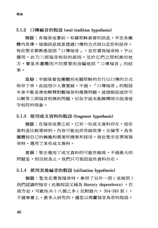 總論
5.1.2 口傳福音的假設 (oral tradition hypothesis)
假設:各福音成書前，有關耶穌基督的訊息，早在各團
體內流傳。這個訊息就是透過口傳的方式得以定形和保存。
每位聖史都熟悉這部「口傳福音 J 並在書寫福音時，予以
運用，此乃三部福音相似的原因，至於它們之間相異的地
方，實是各團體因不同需要而改編造部「口傳福音」的結
果。
反辯:早期基督徒團體把有關耶穌的言行以口傳的方式
保存下來，此說很少人會置疑。不過 r 口傳福音」的假設
本身不能妥善地解釋對觀福音的複雜問題。這個假設或許可
以解答三部福音相異的問題，但似乎就未能解釋部分段落逐
字相符的現象。
5. 1.3 使用成文資料的假設(fragment hypothesis)
假設:在福音成書之前，已有一些成文資料存在，這些
資料是比較零碎的，內容可能包括奇跡故事，吉論等，為各
團體按自己的興趣和需要所搜集和採用。每位聖史在書寫福
音時，選用了某些成文資料。
反辯:聖史選用了成文資料的可能f生頗高，不過最大的
問題是，到目前為止，我們只可假設這些資料存在。
5. 1.4 使用其他福音的假設(utilization hypothesis)
假設:聖史在書寫福音時，參照了另外一部(或兩部)
我們認識的福音(此類假設又稱為 literary dependence) 。在
這方面，可能性共十八個之多(見附錄六， 314-315 頁)
不過事實上，最多人研究的，還是以瑪竇福音為首的假設，
40
 