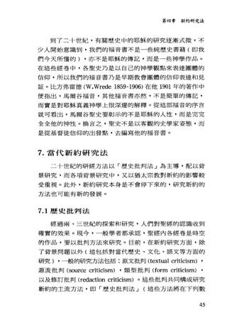 第四章新約研究法
到了二十世紀，有關歷史中的耶穌的研究逐漸式微，不
少人開始意識到，我們的福音書不是一些純歷史書籍(即我
們今天所懂的) ，亦不是耶穌的傳記，而是一些神學作品。
在這些經卷中，各聖史乃是以自己的神學觀點來表達團體的
信仰，所以我們的福音書乃是早期教會團體的信仰表達和見
証。比方弗雷德 (W凡Trede 1859-1906) 在他 1901 年的著作中
便指出，馬爾谷福音，其他福音書亦然，不是簡單的傳記，
而實是對耶穌真義神學上很深遠的解釋。從這部福音的序言
就可看出，馬爾谷聖史要彰示的不是耶穌的人性，而是完完
全全他的神性。換吉之，聖史不是以客觀的史學家姿態，而
是從基督徒信仰的出發點，去編寫他的福音書。
7. 當代新約研究法
二十世紀的研經方法以「歷史批判法」為主導，配以背
景研究，而各項背景研究中，又以猶太宗教對新約的影響較
受重視。此外，新約研究本身是不會停下來的，研究新約的
方法也可能有新的發展。
7.1 歷史批判法
經過兩、三世紀的探索和研究，人們對聖經的認識收到
確實的效果。現今，一般學者都承認，聖經內各經卷是時空
的作品，要以批判方法來研究。目前，在新約研究方面，除
了背景問題以外(這包括對當代歷史、文化、語文等方面的
研究) ，一般的研究方法包括:原文批判 (textual criticism) ,
頭流批判 (source criticism) ，類型批判 (form criticism)
以及修訂批判 (redaction criticism) 。這些批判共同構成研究
新約的主流方法，即「歷史批判法 J (這些方法將在下列數
45
 