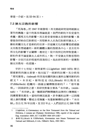 總論
章逐一介紹，見 52-94 頁)。
7.2 猶太宗教的影響
「死海卷」於 1947 年被發現，再次掀起研究這時期猶太
著作的興趣。當中的基本理論就是，我們的新約不但受當代
希臘、羅馬文化的影響，而且更受當時猶太思想的影響。基
督徒信仰始自巴肋斯坦，而耶穌本人亦為巴肋斯坦猶太人，
雖則希臘文他才是新約的世界，但這種文忱的影響是經過猶
太宗教思想過慮的。新約團體以舊約聖經為中心，並且在外
邦文化的影響下去闡釋、應用它，從中找到它的神聖意義。
新約作者不論是猶太人或外邦人，無一不受猶太宗教思想的
影響，分別只在於程度的深淺而已。故此研究新約，便應對
猶太宗教有一些認識。
早於十七世紀，萊特富特 U.Lightfoot 1602-1675) 便己
探索新約的猶太背景。他出版了一部新約註釋，充分使用
「塔耳慕得...J (talmud) 和其他有關的猶太資料去闡明新約的
經文 1 。本世紀，斯特拉克 (H.L.Strack) 和比勒貝克
(P.Billerbeck) 追隨同一路線去闡釋整部新約 2 0 r 塔耳慕
得」一詞具研究之意，其研究對象主要為「米市納...J (mish-
nah) 0 r 米市納」是一種經師們解釋舊約法律的口傳傳統，
因應需要而產生。當時的情況就是，許多舊約法律，巳因環
境人事的變遷，變成古老陳舊，有重新解釋的必要。「米市
納」白公元 70 年出現，至 212 年止，人們並於公元 200 年開
1 J.Ugh任∞IÌ， A Commen但ry on the New Tes臼ment from the Ta1mud and
Hebrai，臼， 4 volume set (P，臼做到jy: Hendrickson 1989, reprint of the original
Eng. translation 1859). 拉丁文原著於 1658-1674 出版。
2 參閱 H.LS仕ack &: P.Billerbeck, Kommentar zum Neuen Testament aus
Ta1mud und Midrasch, 6 vols. (前由lÌch: Beck, 1922-1961).
46
 