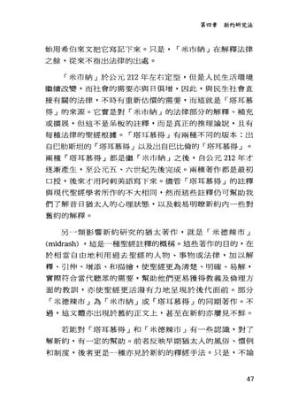 第四章新約研究法
始用希伯來文把它寫記下來。只是 r 米市納」在解釋法律
之餘，從來不指出法律的出處。
「米市納」於公元 212 年左右定型，但是人民生活環境
繼續改變，而社會的需要亦與日俱增，因此，與民生社會直
接有關的法律，不時有重新估價的需要，而這就是「塔耳慕
得」的來源。它實是對「米市納」的法律部分的解釋、補充
或擴展，但這不是呆板的詮釋，而是真正的推理論說，且有
每種法律的聖經根據。「塔耳慕得」有兩種不同的版本:出
自巴肋斯坦的「塔耳慕得」以及出自巴比倫的「塔耳慕得」。
兩種「塔耳慕得」都是繼「米市納」之後，自公元 212 年才
逐漸產生，至公元五、六世紀先後完成。兩種著作都是最初
口授，後來才用阿刺美語寫下來。儘管「塔耳慕得」的註釋
與現代聖經學者所作的不大相同，然而這些註釋仍可幫助我
們了解昔日猶太人的心理狀態，以及較易明瞭新約內一些對
舊約的解釋。
另一類影響新約研究的猶太著作，就是「米德辣市」
(midrash) ，這是一種聖經註釋的概稱。這些著作的目的，在
於相當自由地利用過去聖經的人物、事物或法律，加以解
釋、引仲、增添、和描繪，使聖經更為清楚、明確、易解，
實際符合當代聽眾的需要，幫助他們更易獲得教義及倫理方
面的教訓，亦使聖經更活潑有力地呈現於後代面前。部分
「米德辣市」為「米市納」或「塔耳慕得」的同期著作。不
過，這文體亦出現於舊約正文上，甚至在新約亦屢見不鮮。
若能對「塔耳慕得」和「米德辣市」有一些認識，對了
解新約，有一定的幫助。前者反映早期猶太人的風俗、慣例
和制度，後者更是一種亦見於新約的釋經手法。只是，不論
47
 