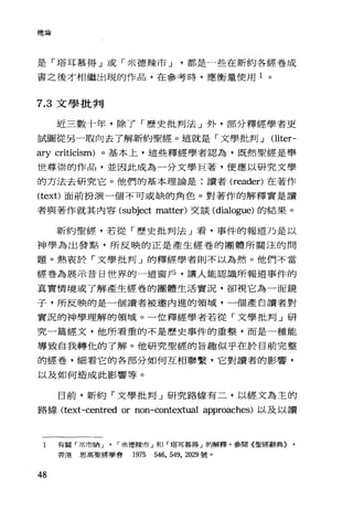 總論
是「塔耳慕得」或「米德辣市 J 都是一些在新約各經卷成
書之後才相繼出現的作品，在參考時，應衡量使用 1 。
7.3 文學批判
近三數十年，除了「歷史批判法」外，部分釋經學者更
試圖從另一取向去了解新約聖經。這就是「文學批判 J Oiter-
ary criticism) 。基本上，這些釋經學者認為，既然聖經是舉
世尊崇的作品，並因此成為一分文學巨著，便應以研究文學
的方法去研究它。他們的基本理論是:讀者 (reader) 在著作
(text)面前扮演一個不可或缺的角色。對著作的解釋實是讀
者與著作就其內容 (subject matler) 交談 (dialo部le) 的結果。
新約聖經，若從「歷史批判法」看，事件的報道乃是以
神學為出發點，所反映的正是產生經卷的團體所關注的問
題。熱衷於「文學批判」的釋經學者則不以為然。他們不當
經卷為展示昔日世界的一道窗戶，讓人能認識所報道事件的
其實情境或了解產生經卷的團體生活實況，卻視它為一面鏡
子，所反映的是一個讀者被邀內進的領域，一個產自讀者對
實況的神學理解的領域。一位釋經學者若從「文學批判」研
究一篇經文，他所看重的不是歷史事件的重整，而是一種能
導致自我轉忱的了解。他研究聖經的旨趣似乎在於目前完整
的經卷，細看它的各部分如何互相聯繫，它對讀者的影響，
以及如何造成此影響等。
日前，新約「文學批判」研究路線有二，以經文為主的
路線 (text-centred or non-contextual approaches) 以及以讀
1 有關「米市納 J ' ，米德辣市」和「塔耳慕得」的解釋，參閱〈聖經辭典} ,
香港恩高聖經學會 1975 546, 549, 2029 號。
48
 