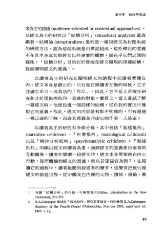 第四章新約研究法
者為主的路線 (audience-oriented or contextual approaches) 。
以經文為主的研究以「結構分析 J (structural analysis) 最為
顯著。結構論( structuralism) 批判是一種視經文為封閉系統
的研經方法，認為這個系統是由標記組成，這些標記的意義
不在其本身或其與經文以外事實的關聯，而在乎它們之間的
關條。「結構分析」目的在於發掘在經文隱現的深藏結構，
從而闡明經文的意義 1 。
以讀者為主的研究在閻明經文的過程中把讀者牽連在
內。經文本身是靜止的，只有當它與讀者互動的時候，它才
注滿生命力，成為活的「作品」。因此，它不是人若按步研
究和分析便能榨取向一意義的對象。實質上，當人嘗試了解
一篇經文時，他便投進一個詩樣的結構，從自我的實況中獲
取它的意義。故此，經文的內容是有點不明確的，可有超過
一種正確的了解，因為其意義並非由它的作者一人確定。
以讀者為主的研究有多條分線，其中包括「敘述批判」
<narrative criticism) 、「社會批判 J (sociological criticism)
以及「精神分析批判 J (psychoanalytic criticism) 0 r 敘述
批判」明顯以經文和讀者為重，強調經文的意義產自兩者的
互動關係。讀者在閱讀一段經文時，經文本身帶領他在內心
行動，從而體驗到經文的意義。就以若望福音為例 2 。在閱
讀它的過程中，讀者能聽到敘述者的聲音，這聲音把他引進
經文的敘述世界，從中觸及它內裡的人物、價值、規範、衝
l 有關「結構分析」的介紹，可參閱 R.F.Collins， Introduction to the New
Tes臼ment， 231-271.
2 R.A.C叫pepper 嘗語蹤「敘述批判」研究若望福音。特別參閱 R.A.C凶悍明前，
Anatomy of the Fo叮叮1 Gospel (Pl過ladelphia: Fortr臼s 1983, pa戶r出ck ed.
1987) 1-11.
49
 
