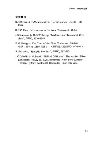 第四章新約研究法
參考書目
R.E.Brown & S.M.Schneiders, "Hermeneutics", NJBC, 1146-
1165.
R.F.Collins, Introduction to the New Testament, 41-74.
J.S.K甜lman & R.D.Witherup, "Modern New Testament Criti-
cism", NJBC, 1130-1145.
B
中譯:麥子格(康來昌譯) , {新約經文鑑別學} 97-146 。
F.Neirynck, "Synoptic Problem", NJBC, 587-595.
J.C.O'Nei11 & W.Baird，官iblical Criticism", The Anchor Bible
Dictionary, Vol.1, ed. D.N.Freedman (New York-London-
Toron切-Sydney-Auckland: Doubleday 1992) 725-736.
51
 